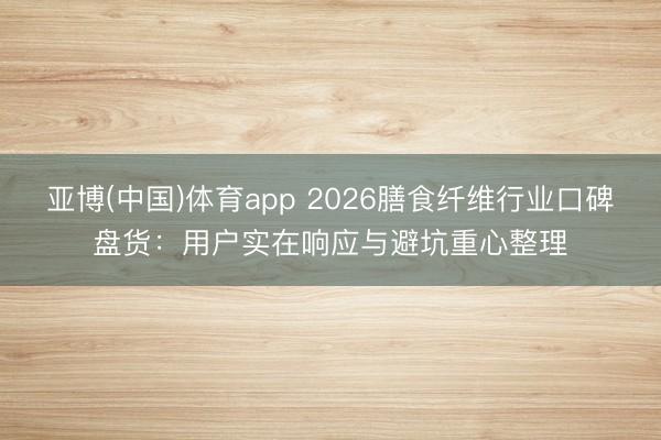 亚博(中国)体育app 2026膳食纤维行业口碑盘货：用户实在响应与避坑重心整理