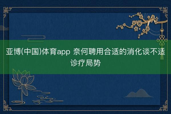 亚博(中国)体育app 奈何聘用合适的消化谈不适诊疗局势