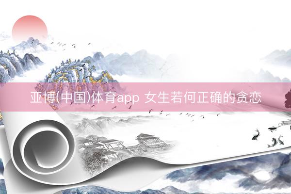 亚博(中国)体育app 女生若何正确的贪恋