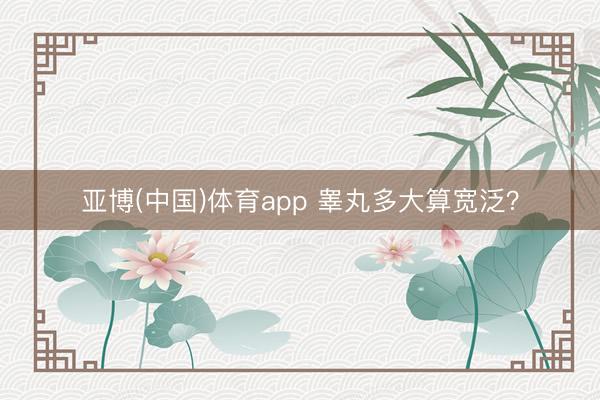 亚博(中国)体育app 睾丸多大算宽泛？