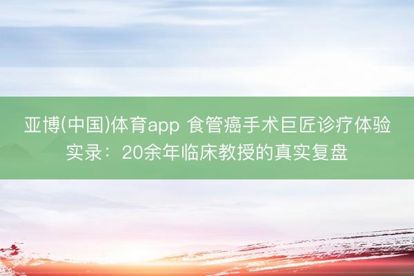 亚博(中国)体育app 食管癌手术巨匠诊疗体验实录：20余年临床教授的真实复盘