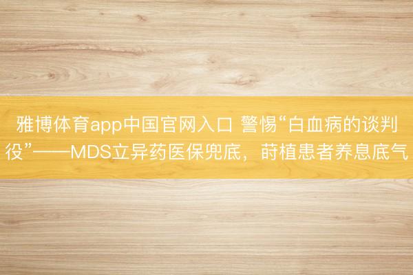 雅博体育app中国官网入口 警惕“白血病的谈判役”——MDS立异药医保兜底,莳植患者养息底气