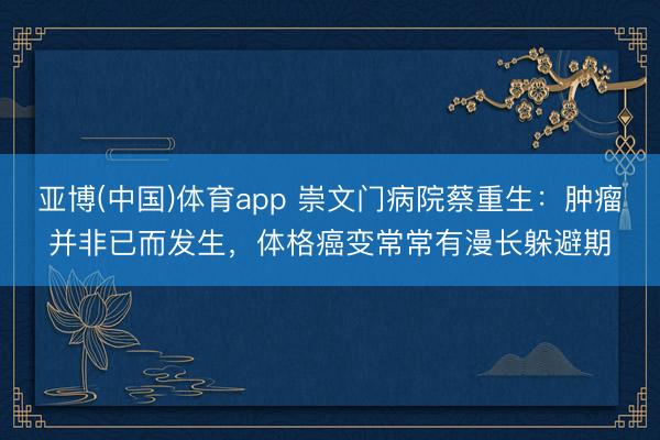 亚博(中国)体育app 崇文门病院蔡重生：肿瘤并非已而发生，体格癌变常常有漫长躲避期