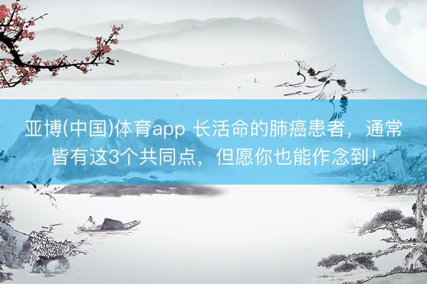 亚博(中国)体育app 长活命的肺癌患者,通常皆有这3个共同点,但愿你也能作念到!