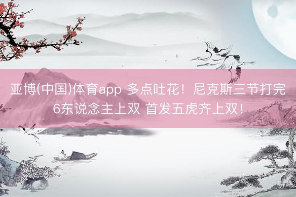 亚博(中国)体育app 多点吐花！尼克斯三节打完6东说念主上双 首发五虎齐上双！