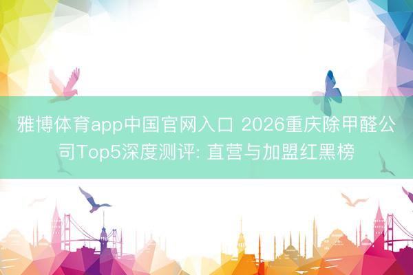 雅博体育app中国官网入口 2026重庆除甲醛公司Top5深度测评: 直营与加盟红黑榜