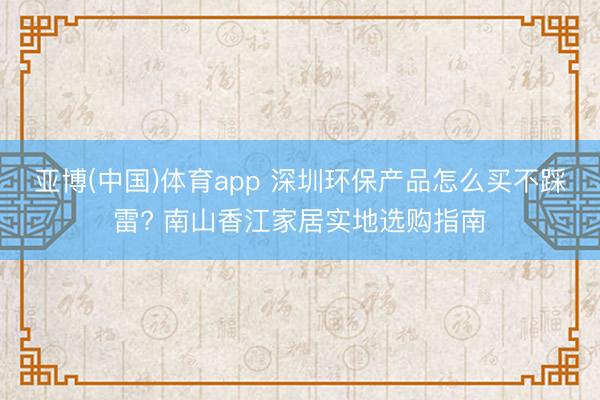 亚博(中国)体育app 深圳环保产品怎么买不踩雷? 南山香江家居实地选购指南