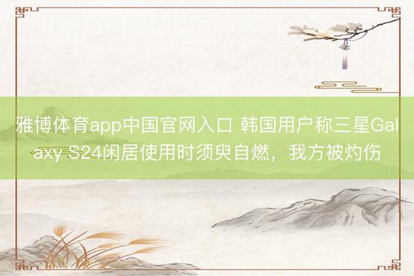 雅博体育app中国官网入口 韩国用户称三星Galaxy S24闲居使用时须臾自燃，我方被灼伤