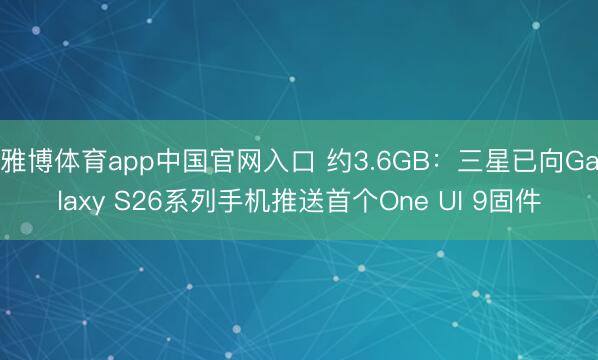 雅博体育app中国官网入口 约3.6GB:三星已向Galaxy S26系列手机推送首个One UI 9固件