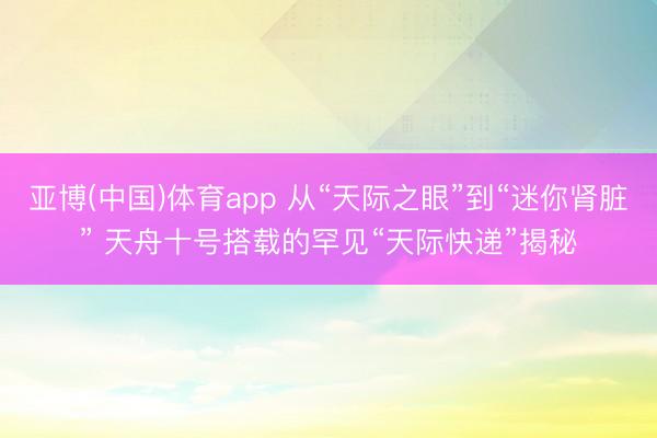 亚博(中国)体育app 从“天际之眼”到“迷你肾脏” 天舟十号搭载的罕见“天际快递”揭秘