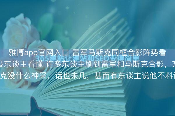 雅博app官网入口 雷军马斯克同框合影阵势看着有点冷背后故事压根没东谈主看懂 许多东谈主刷到雷军和马斯克合影，齐认为脑怒无语，马斯克没什么神采，话也未几，甚而有东谈主说他不料识雷军。其实早在2013年，雷军就两次去硅谷找马斯克，还试驾了特斯拉，是最早一批中国车主。他一直很佩服马斯克，说这个东谈主太神奇、反直观。 ...