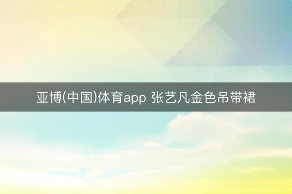 亚博(中国)体育app 张艺凡金色吊带裙