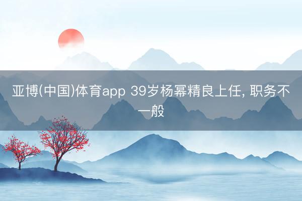 亚博(中国)体育app 39岁杨幂精良上任， 职务不一般