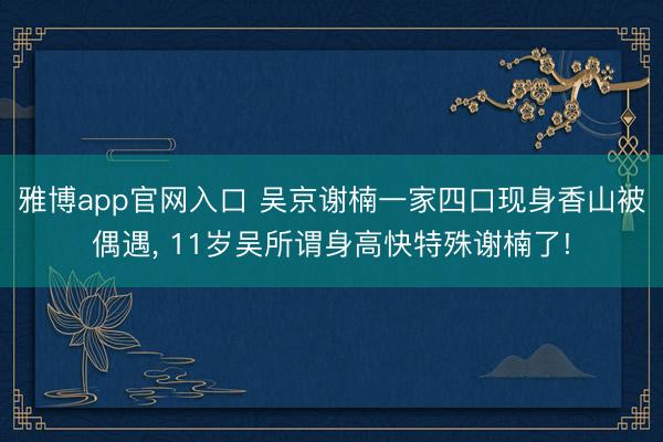 雅博app官网入口 吴京谢楠一家四口现身香山被偶遇， 11岁吴所谓身高快特殊谢楠了!