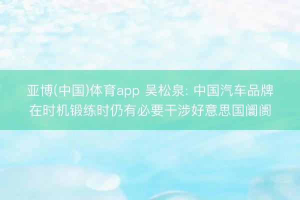 亚博(中国)体育app 吴松泉: 中国汽车品牌在时机锻练时仍有必要干涉好意思国阛阓