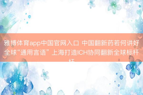 雅博体育app中国官网入口 中国翻新药若何讲好全球“通用言语” 上海打造ICH协同翻新全球标杆