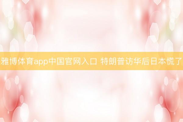 雅博体育app中国官网入口 特朗普访华后日本慌了