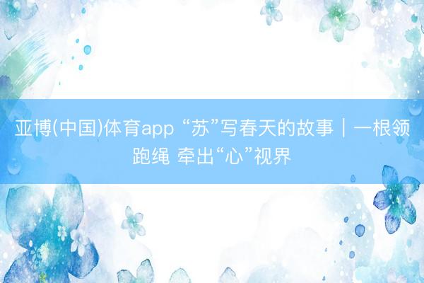 亚博(中国)体育app “苏”写春天的故事｜一根领跑绳 牵出