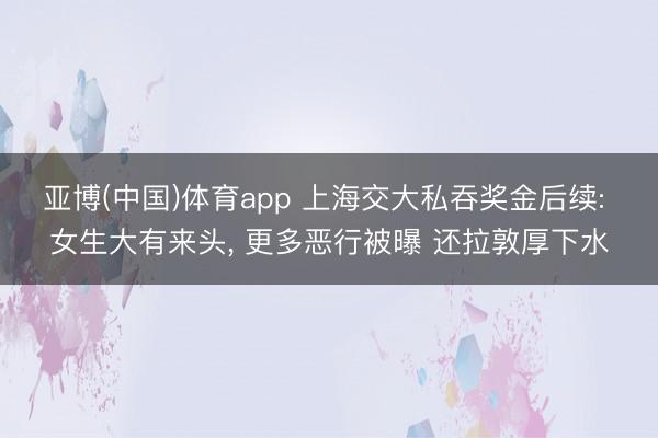 亚博(中国)体育app 上海交大私吞奖金后续: 女生大有来头， 更多恶行被曝 还拉敦厚下水