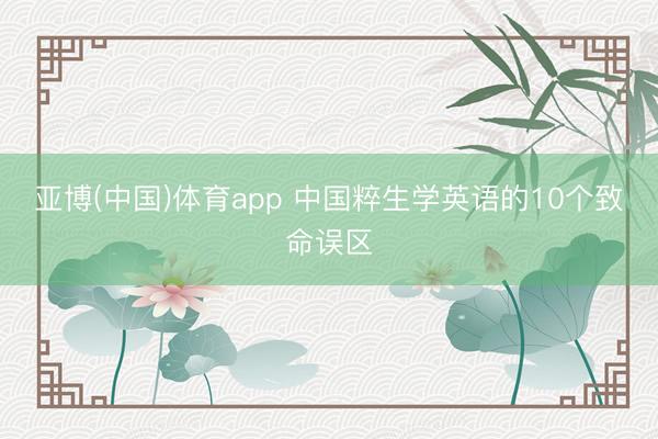 亚博(中国)体育app 中国粹生学英语的10个致命误区