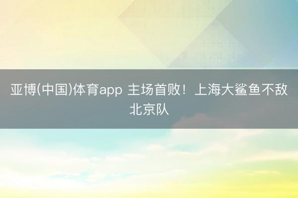 亚博(中国)体育app 主场首败！上海大鲨鱼不敌北京队