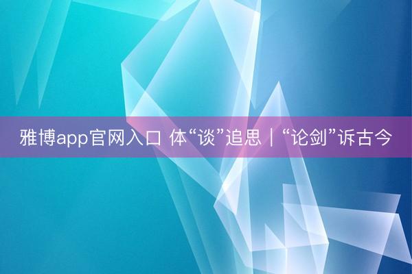 雅博app官网入口 体“谈”追思｜“论剑”诉古今