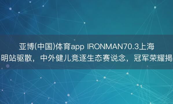亚博(中国)体育app IRONMAN70.3上海崇明站驱散,中外健儿竞逐生态赛说念,冠军荣耀揭晓