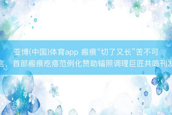 亚博(中国)体育app 瘢痕“切了又长”苦不可言，首部瘢痕疙瘩范例化赞助辐照调理巨匠共鸣刊发
