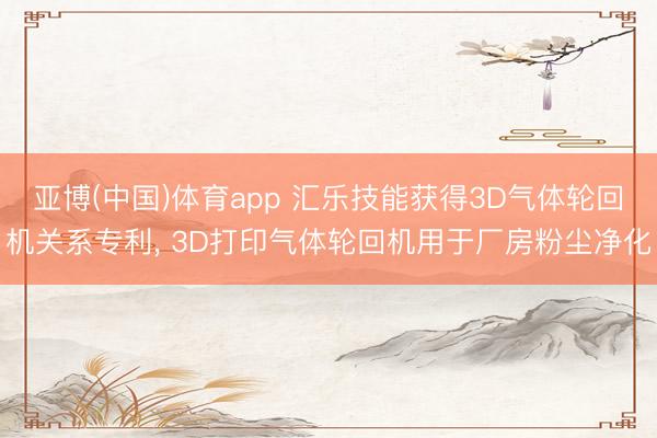 亚博(中国)体育app 汇乐技能获得3D气体轮回机关系专利， 3D打印气体轮回机用于厂房粉尘净化