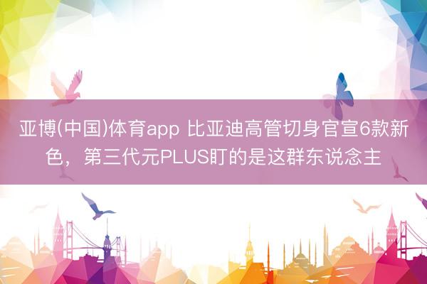 亚博(中国)体育app 比亚迪高管切身官宣6款新色，第三代元PLUS盯的是这群东说念主