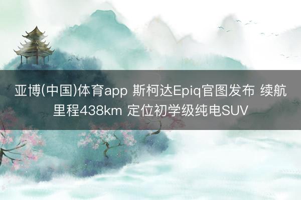 亚博(中国)体育app 斯柯达Epiq官图发布 续航里程438km 定位初学级纯电SUV