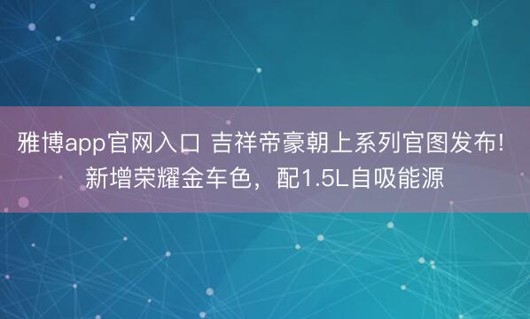 雅博app官网入口 吉祥帝豪朝上系列官图发布! 新增荣耀金车色，配1.5L自吸能源