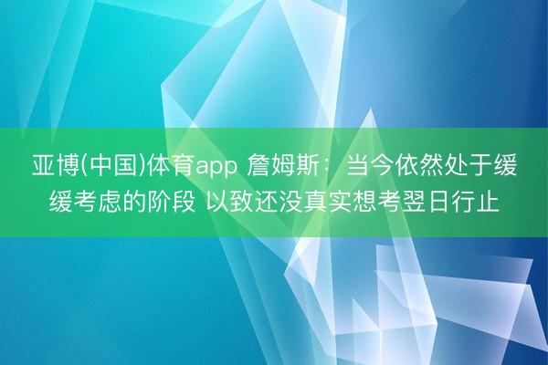 亚博(中国)体育app 詹姆斯：当今依然处于缓缓考虑的阶段 以致还没真实想考翌日行止