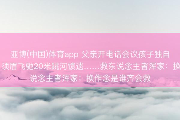 亚博(中国)体育app 父亲开电话会议孩子独自玩耍落水，50岁须眉飞驰20米跳河馈遗……救东说念主者浑家：换作念是谁齐会救