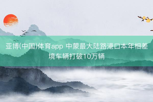 亚博(中国)体育app 中蒙最大陆路港口本年相差境车辆打破10万辆