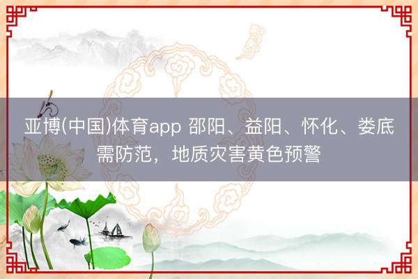 亚博(中国)体育app 邵阳、益阳、怀化、娄底需防范，地质灾害黄色预警