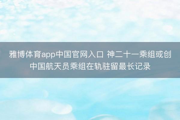 雅博体育app中国官网入口 神二十一乘组或创中国航天员乘组在轨驻留最长记录