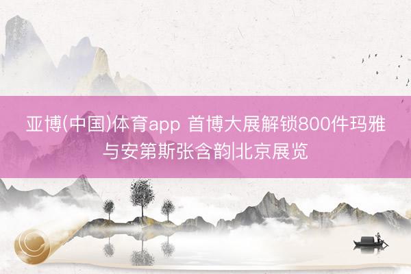 亚博(中国)体育app 首博大展解锁800件玛雅与安第斯张含韵|北京展览