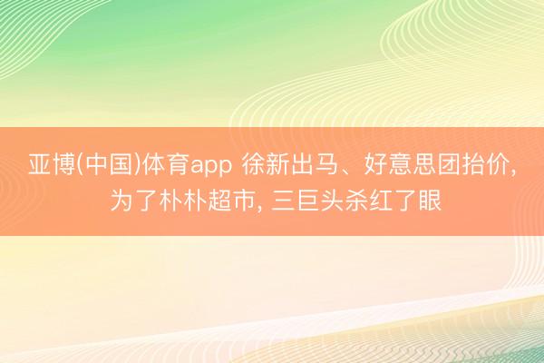 亚博(中国)体育app 徐新出马、好意思团抬价， 为了朴朴超市， 三巨头杀红了眼