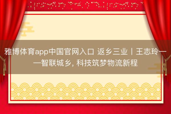 雅博体育app中国官网入口 返乡三业丨王志玲——智联城乡， 科技筑梦物流新程