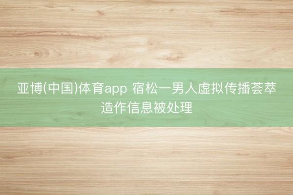 亚博(中国)体育app 宿松一男人虚拟传播荟萃造作信息被处理