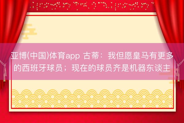 亚博(中国)体育app 古蒂：我但愿皇马有更多的西班牙球员；现在的球员齐是机器东谈主