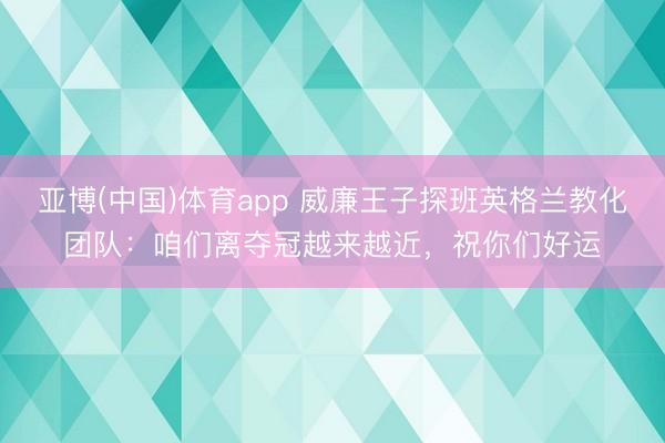 亚博(中国)体育app 威廉王子探班英格兰教化团队：咱们离夺冠越来越近，祝你们好运