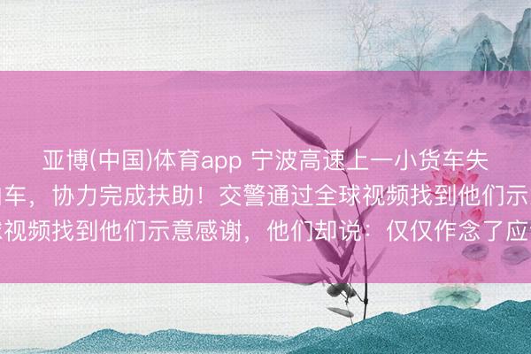 亚博(中国)体育app 宁波高速上一小货车失控侧翻，三位司机轻松泊车，协力完成扶助！交警通过全球视频找到他们示意感谢，<a href=