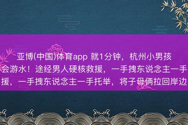 亚博(中国)体育app 就1分钟，杭州小男孩与姆妈接连落水，姆妈不会游水！途经男人硬核救援，一手拽东说念主一手托举，将子母俩拉回岸边