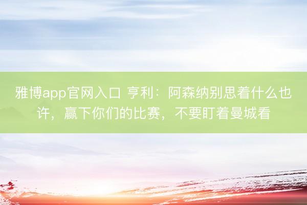 雅博app官网入口 亨利：阿森纳别思着什么也许，赢下你们的比赛，不要盯着曼城看