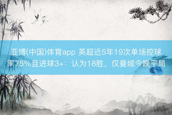 亚博(中国)体育app 英超近5年19次单场控球率75%且进球3+：认为18胜，仅曼城今晚平局