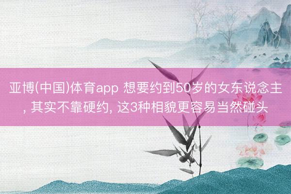 亚博(中国)体育app 想要约到50岁的女东说念主, 其实不靠硬
