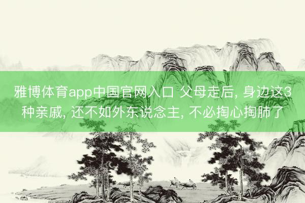 雅博体育app中国官网入口 父母走后， 身边这3种亲戚， 还不如外东说念主， 不必掏心掏肺了
