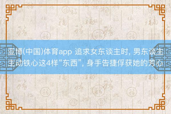 亚博(中国)体育app 追求女东谈主时， 男东谈主主动铁心这4样“东西”， 身手告捷俘获她的芳心